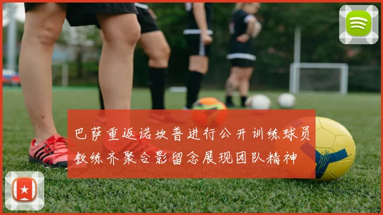 巴萨重返诺坎普进行公开训练球员教练齐聚合影留念展现团队精神