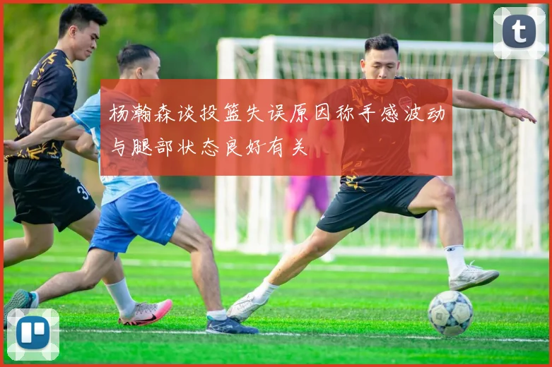 杨瀚森谈投篮失误原因称手感波动与腿部状态良好有关