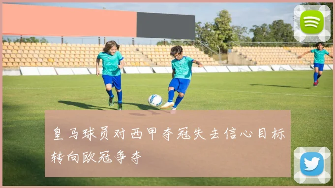 皇马球员对西甲夺冠失去信心目标转向欧冠争夺