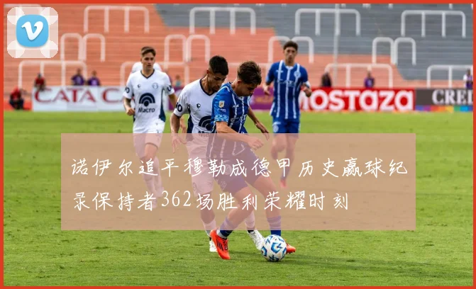 诺伊尔追平穆勒成德甲历史赢球纪录保持者362场胜利荣耀时刻