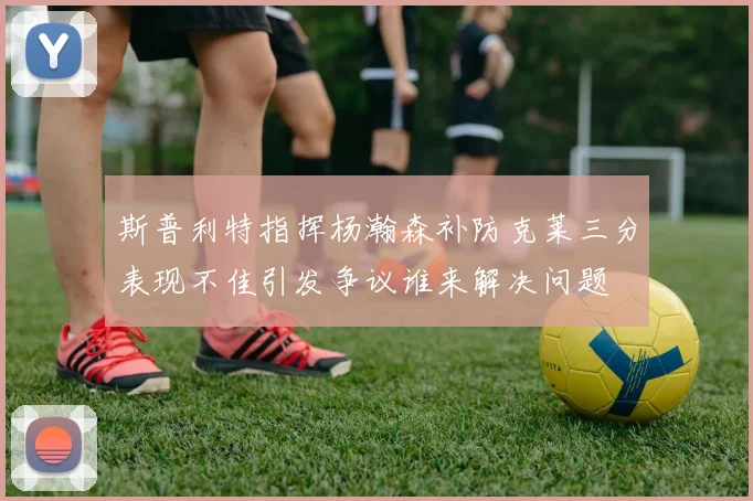 斯普利特指挥杨瀚森补防克莱三分表现不佳引发争议谁来解决问题