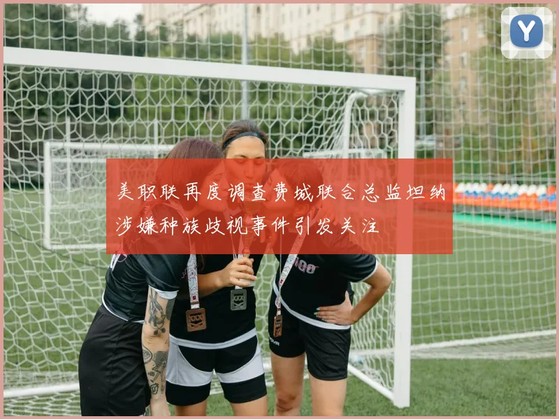 美职联再度调查费城联合总监坦纳涉嫌种族歧视事件引发关注