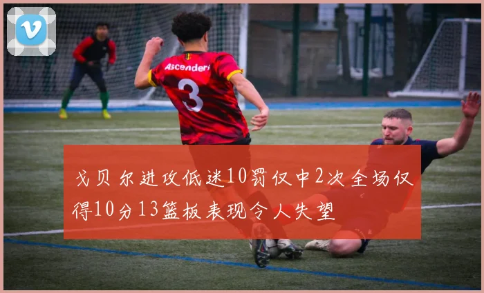 戈贝尔进攻低迷10罚仅中2次全场仅得10分13篮板表现令人失望