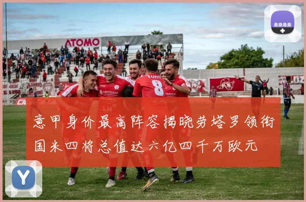 意甲身价最高阵容揭晓劳塔罗领衔国米四将总值达六亿四千万欧元