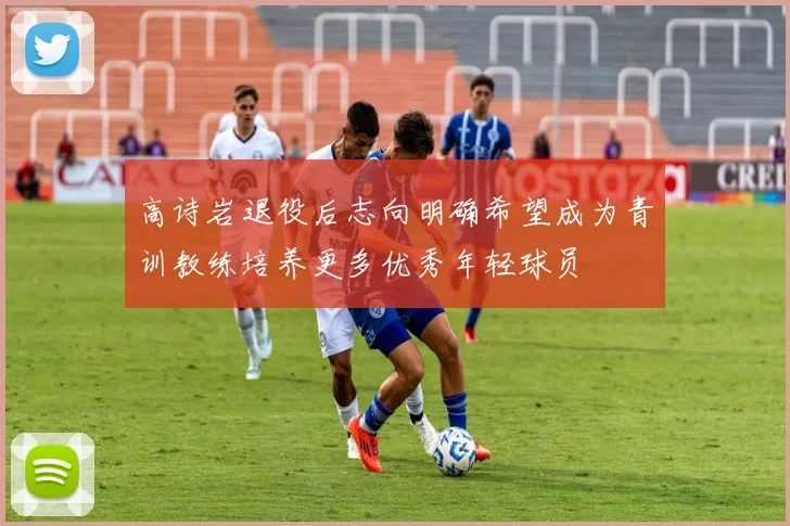 高诗岩退役后志向明确希望成为青训教练培养更多优秀年轻球员