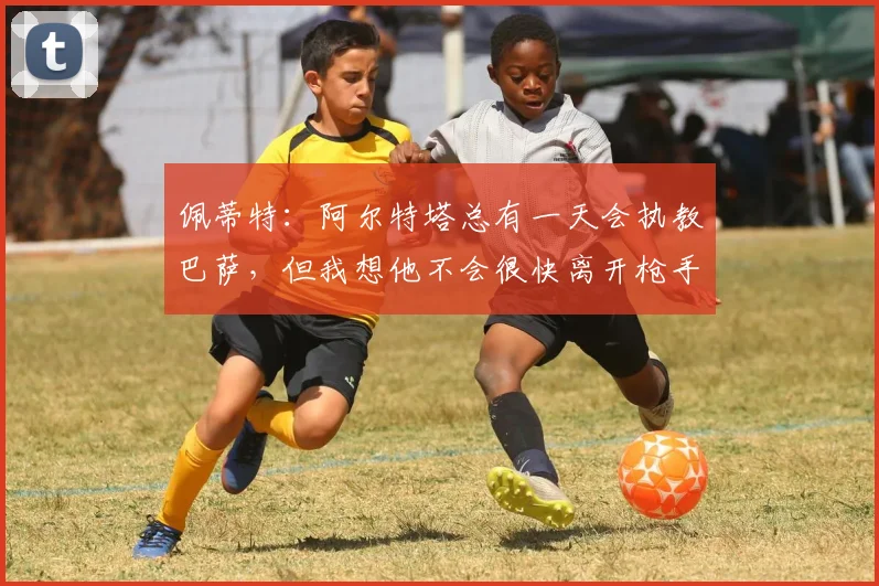 佩蒂特：阿尔特塔总有一天会执教巴萨，但我想他不会很快离开枪手