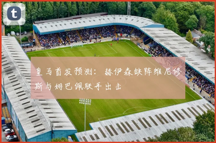 皇马首发预测：赫伊森缺阵维尼修斯与姆巴佩联手出击
