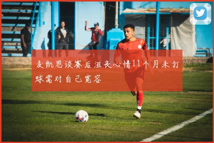 麦凯恩谈赛后沮丧心情11个月未打球需对自己宽容