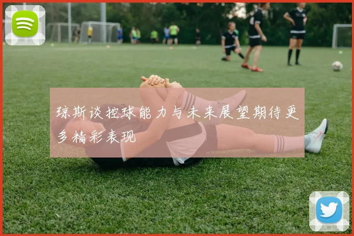 琼斯谈控球能力与未来展望期待更多精彩表现