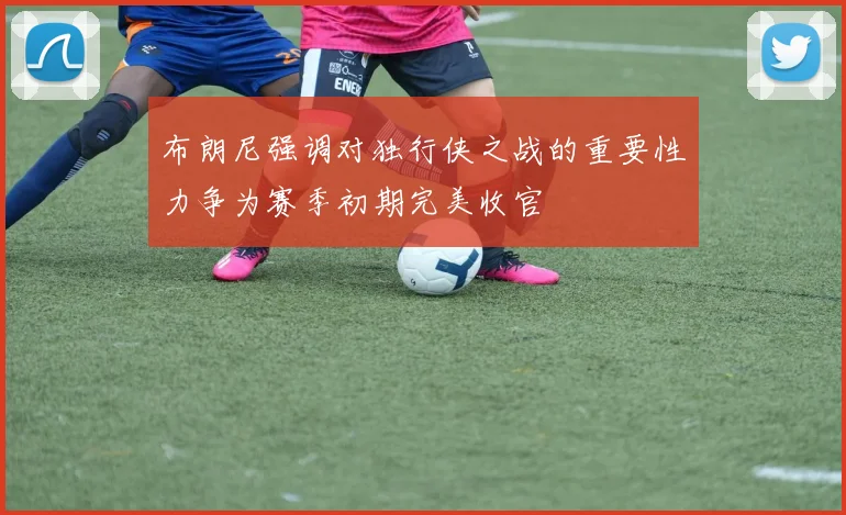 布朗尼强调对独行侠之战的重要性力争为赛季初期完美收官