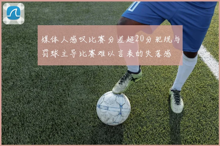 媒体人感叹比赛分差超20分犯规与罚球主导比赛难以言表的失落感