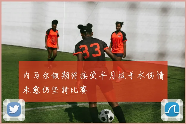内马尔假期将接受半月板手术伤情未愈仍坚持比赛