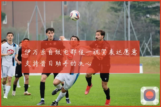 伊万亲自致电邵佳一祝贺表达愿意支持昔日助手的决心