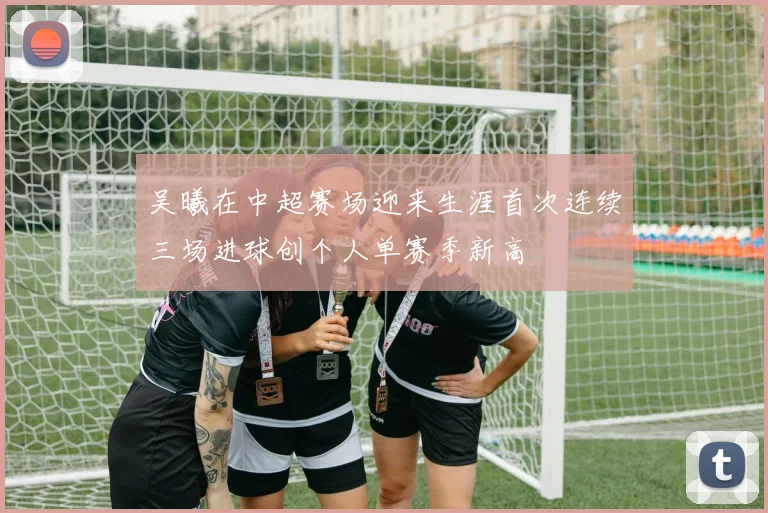 吴曦在中超赛场迎来生涯首次连续三场进球创个人单赛季新高