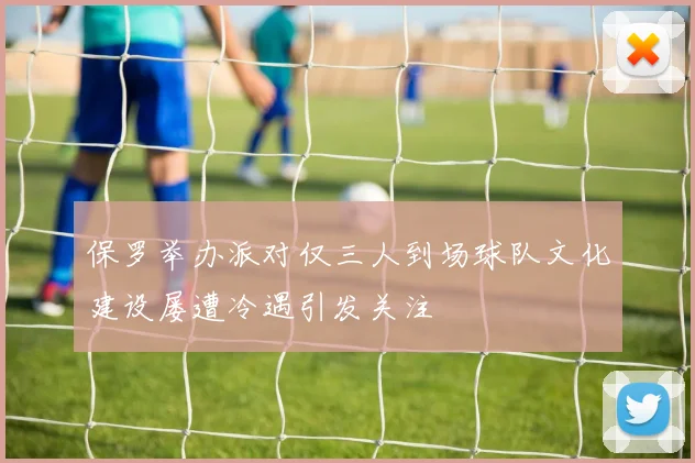 保罗举办派对仅三人到场球队文化建设屡遭冷遇引发关注
