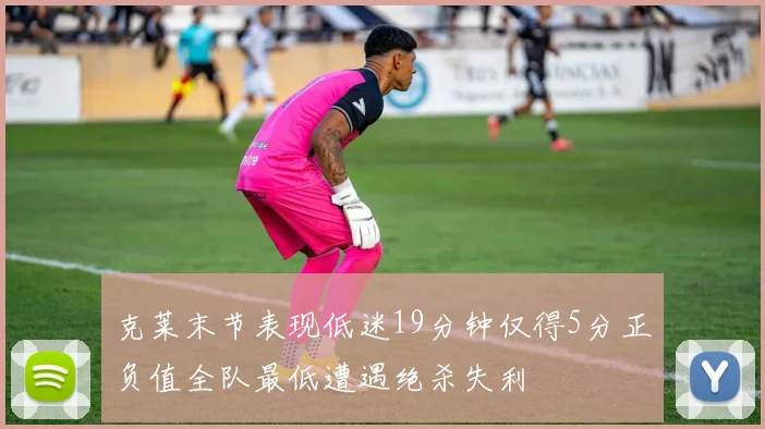 克莱末节表现低迷19分钟仅得5分正负值全队最低遭遇绝杀失利