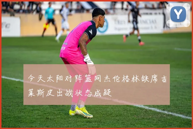 今天太阳对阵篮网杰伦格林缺席吉莱斯皮出战状态成疑