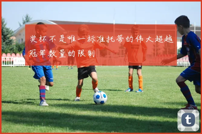 奖杯不是唯一标准托蒂的伟大超越冠军数量的限制