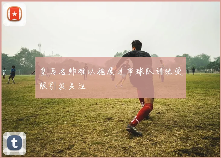 皇马名帅难以施展才华球队训练受限引发关注