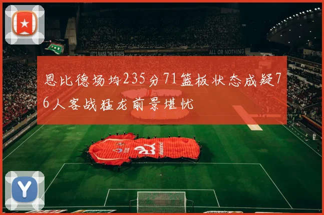 恩比德场均235分71篮板状态成疑76人客战猛龙前景堪忧