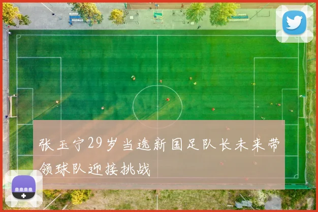 张玉宁29岁当选新国足队长未来带领球队迎接挑战