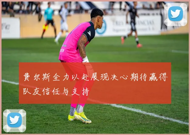 费尔斯全力以赴展现决心期待赢得队友信任与支持