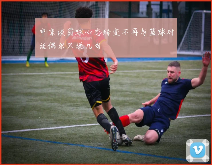申京谈罚球心态转变不再与篮球对话偶尔只说几句