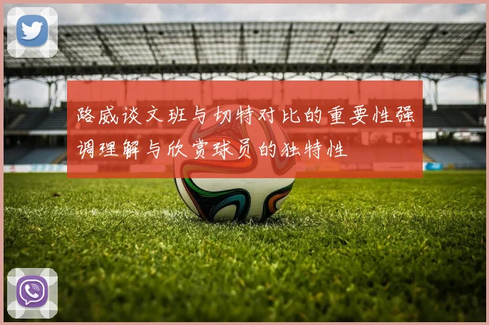 路威谈文班与切特对比的重要性强调理解与欣赏球员的独特性