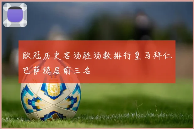 欧冠历史客场胜场数排行皇马拜仁巴萨稳居前三名
