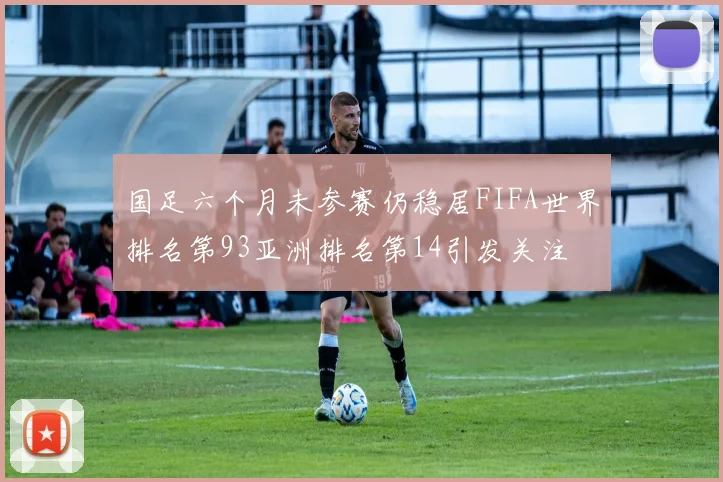 国足六个月未参赛仍稳居FIFA世界排名第93亚洲排名第14引发关注